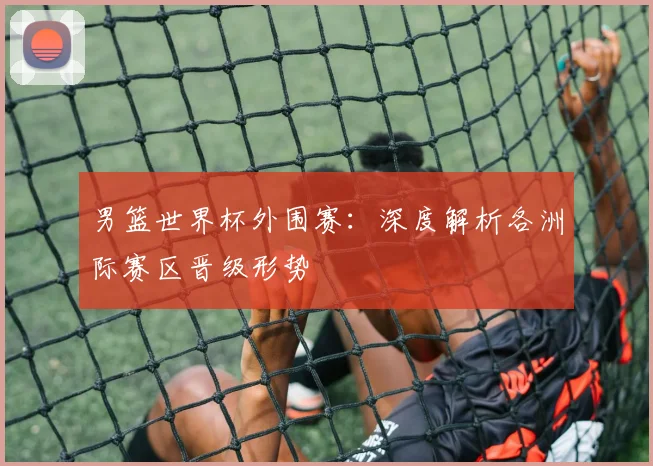 男篮世界杯外围赛:深度解析各洲际赛区晋级形势