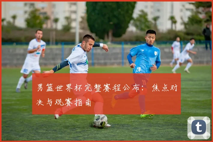 男篮世界杯完整赛程公布：焦点对决与观赛指南