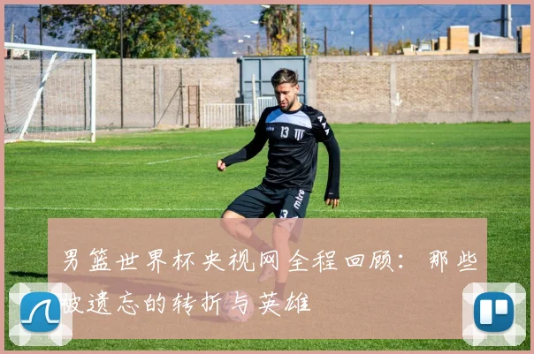 男篮世界杯央视网全程回顾:那些被遗忘的转折与英雄