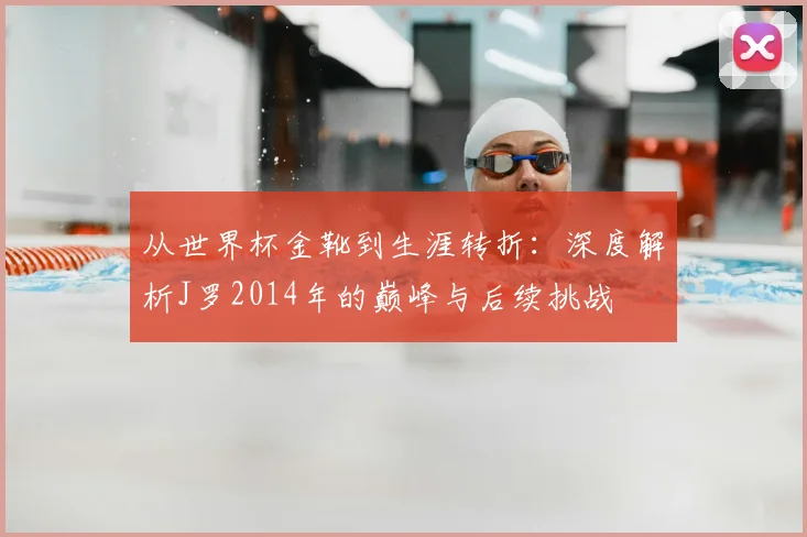 从世界杯金靴到生涯转折:深度解析J罗2014年的巅峰与后续挑战