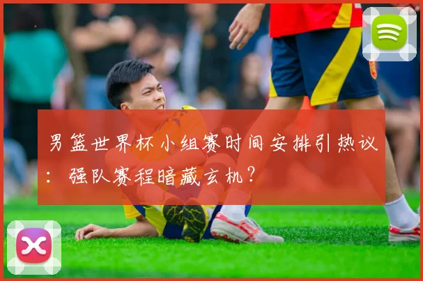 男篮世界杯小组赛时间安排引热议:强队赛程暗藏玄机?