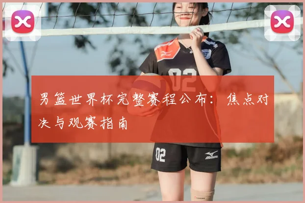 男篮世界杯完整赛程公布：焦点对决与观赛指南