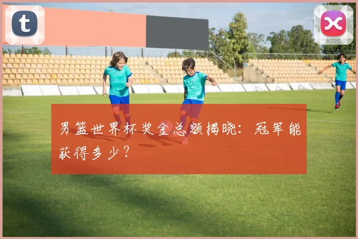 男篮世界杯奖金总额揭晓:冠军能获得多少?