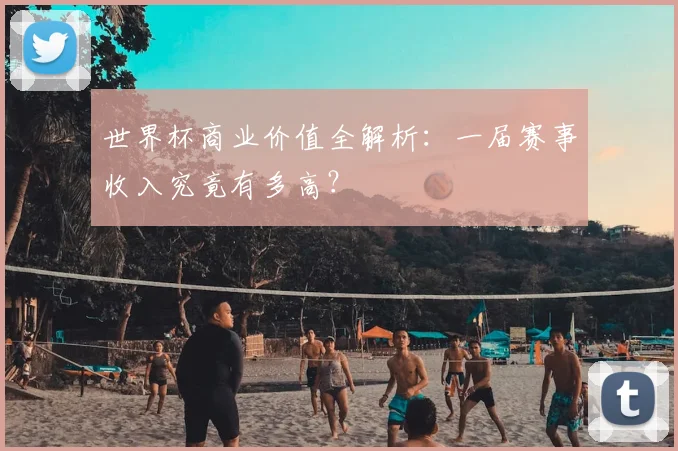世界杯商业价值全解析:一届赛事收入究竟有多高?