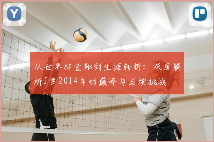 从世界杯金靴到生涯转折:深度解析J罗2014年的巅峰与后续挑战