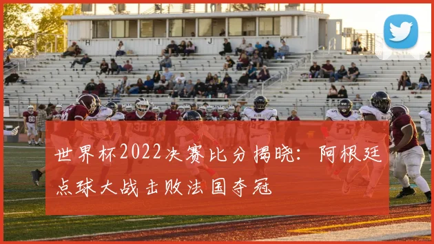 世界杯2022决赛比分揭晓：阿根廷点球大战击败法国夺冠