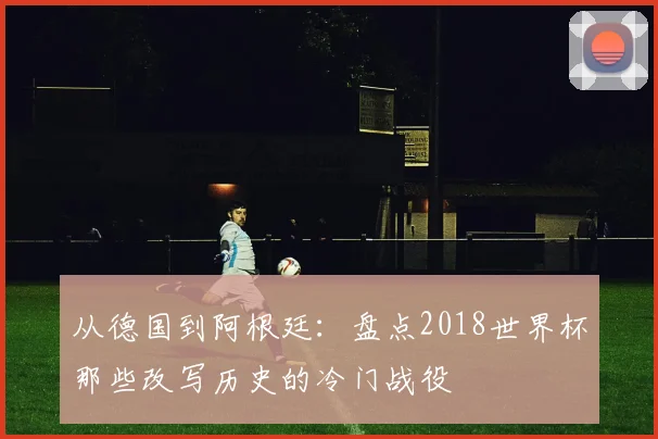 从德国到阿根廷：盘点2018世界杯那些改写历史的冷门战役