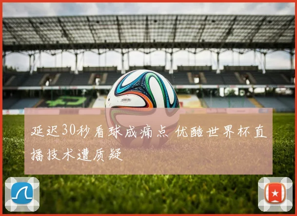 延迟30秒看球成痛点 优酷世界杯直播技术遭质疑