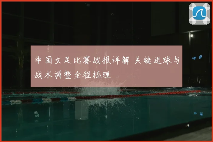 中国女足比赛战报详解 关键进球与战术调整全程梳理