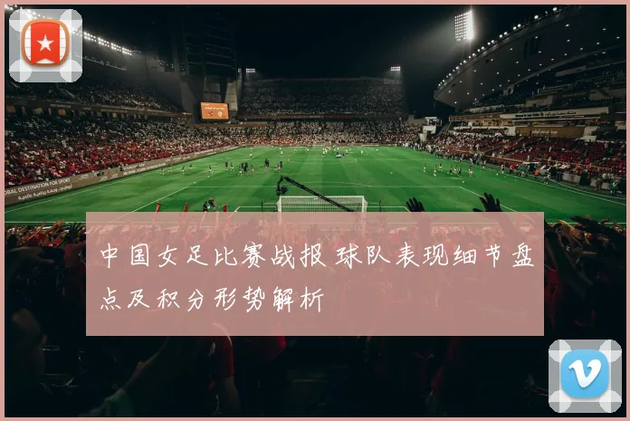 中国女足比赛战报 球队表现细节盘点及积分形势解析
